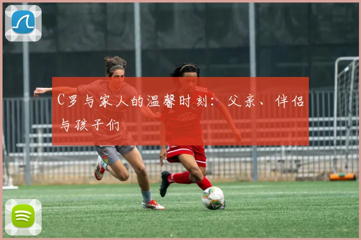 C罗与家人的温馨时刻：父亲、伴侣与孩子们