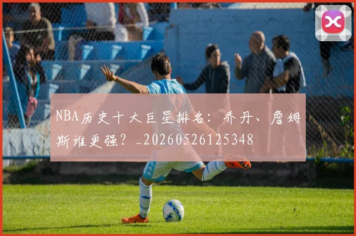 NBA历史十大巨星排名：乔丹、詹姆斯谁更强？_20260526125348