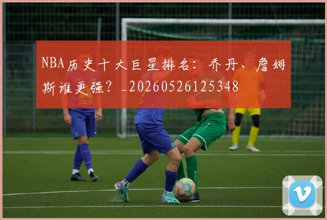 NBA历史十大巨星排名：乔丹、詹姆斯谁更强？_20260526125348