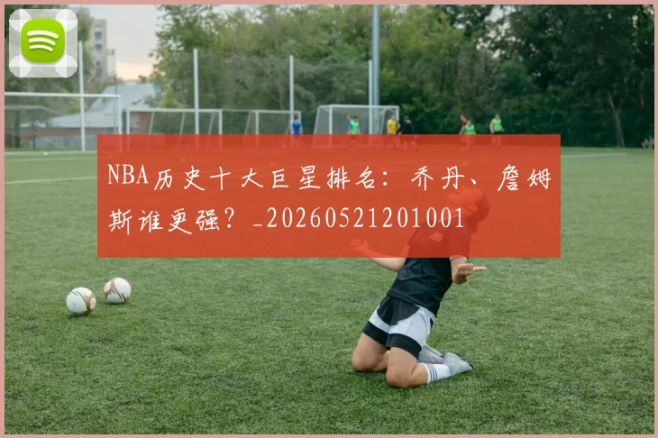 NBA历史十大巨星排名：乔丹、詹姆斯谁更强？_20260521201001