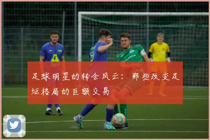 足球明星的转会风云：那些改变足坛格局的巨额交易