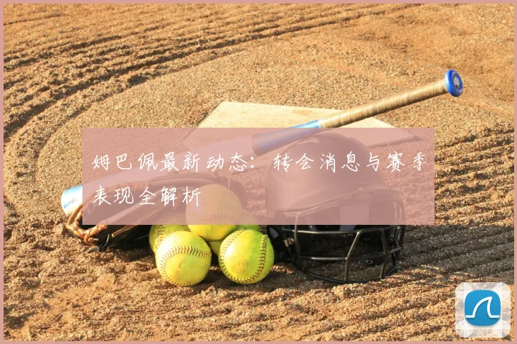 姆巴佩最新动态：转会消息与赛季表现全解析