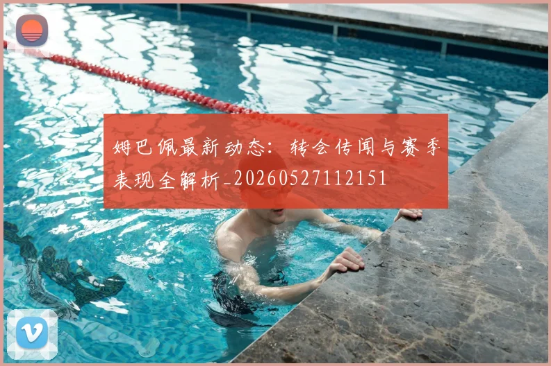 姆巴佩最新动态：转会传闻与赛季表现全解析_20260527112151