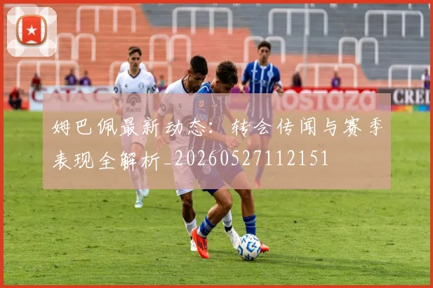 姆巴佩最新动态：转会传闻与赛季表现全解析_20260527112151